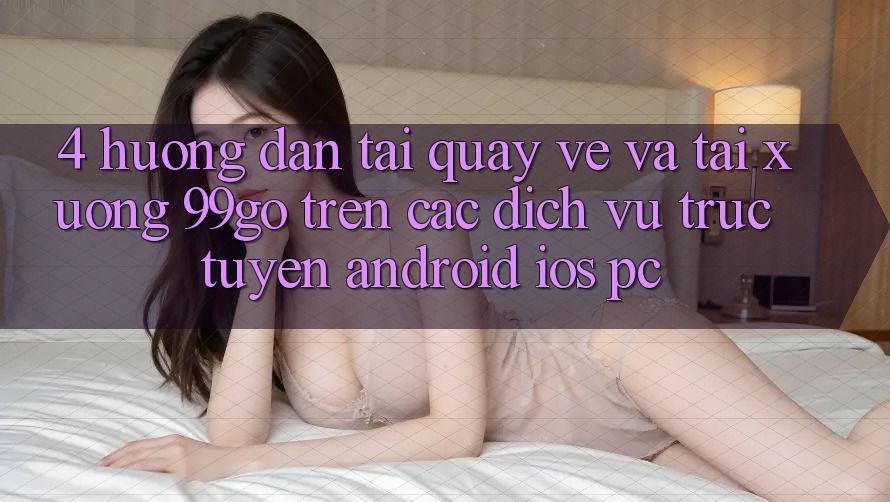 4. Hướng Dẫn Tải quay về Và Tải xuống 99go Trên Các Dịch vụ trực tuyến (Android/iOS/PC) 4. Hướng Dẫn Tải quay về Và Tải xuống 99go Trên Các Dịch vụ trực tuyến (Android/iOS/PC)