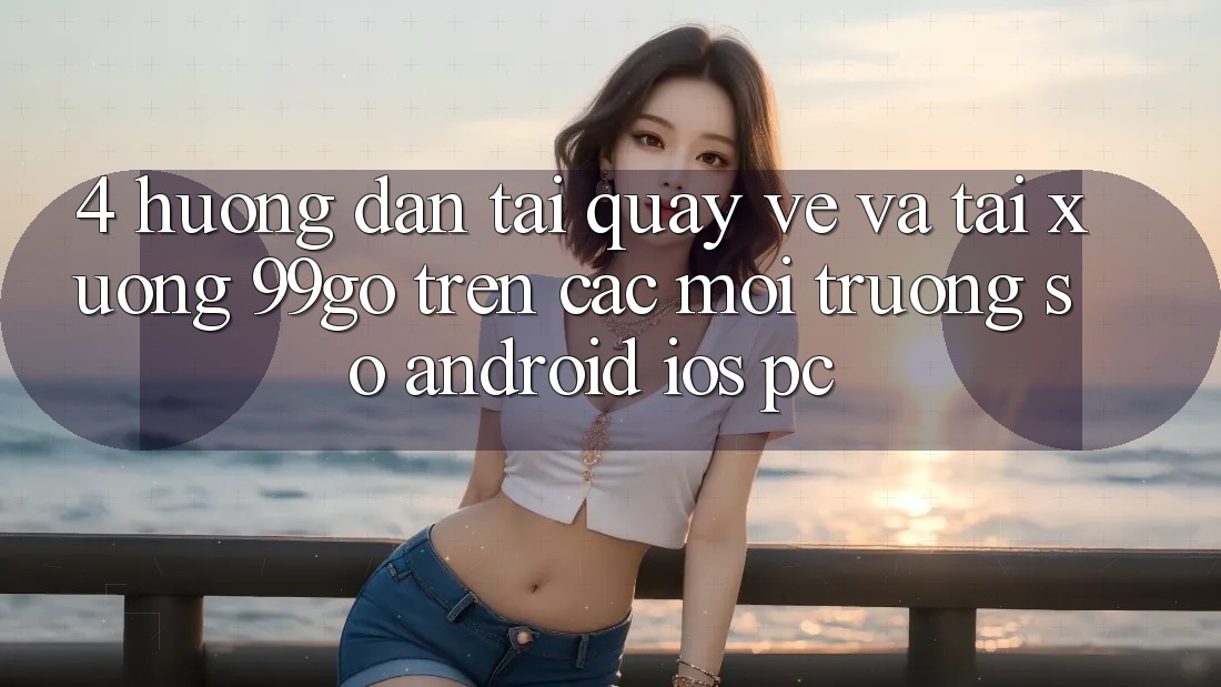 4. Hướng Dẫn Tải quay về Và Tải xuống 99go Trên Các Môi trường số (Android/iOS/PC) 4. Hướng Dẫn Tải quay về Và Tải xuống 99go Trên Các Môi trường số (Android/iOS/PC)