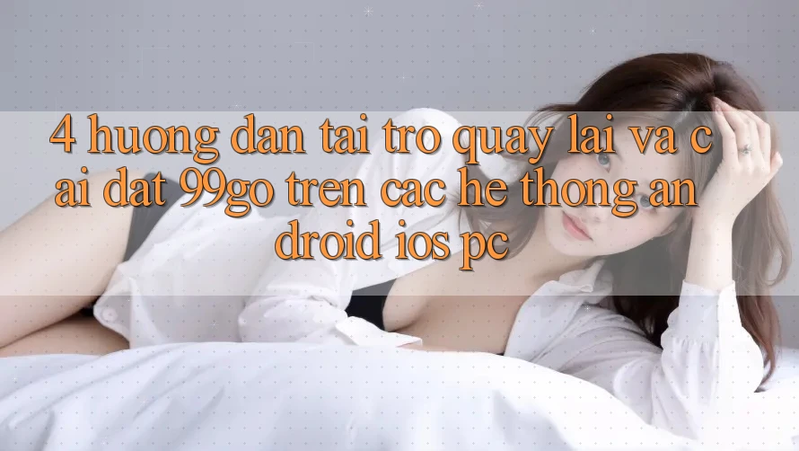 4. Hướng Dẫn Tải trở quay lại Và Cài Đặt 99go Trên Các Hệ thống (Android/iOS/PC) 4. Hướng Dẫn Tải trở quay lại Và Cài Đặt 99go Trên Các Hệ thống (Android/iOS/PC)