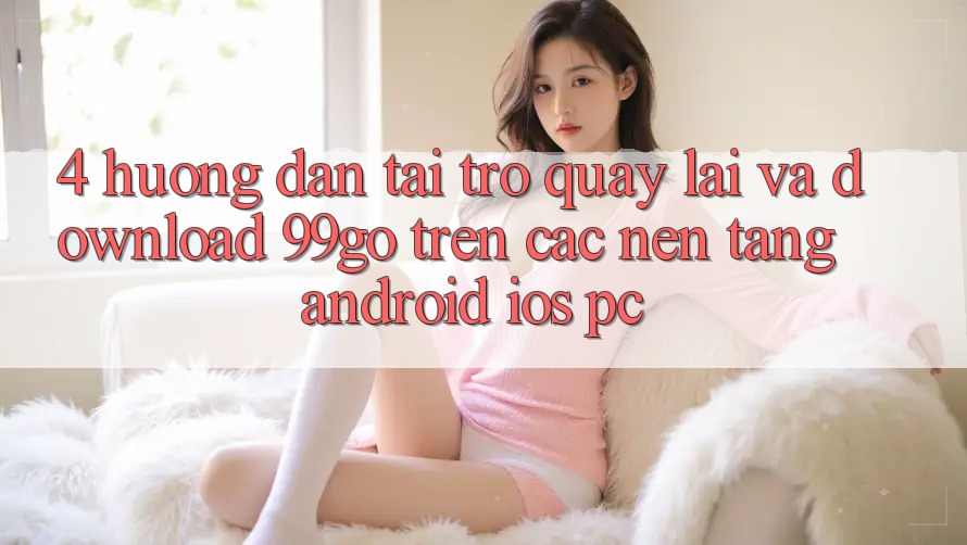 4. Hướng Dẫn Tải trở quay lại Và Download 99go Trên Các Nền Tảng (Android/iOS/PC) 4. Hướng Dẫn Tải trở quay lại Và Download 99go Trên Các Nền Tảng (Android/iOS/PC)