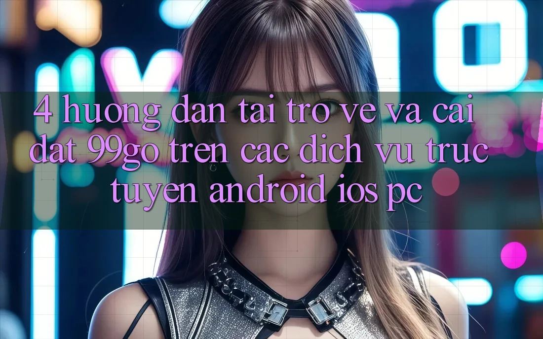 4. Hướng Dẫn Tải trở về Và Cài Đặt 99go Trên Các Dịch vụ trực tuyến (Android/iOS/PC) 4. Hướng Dẫn Tải trở về Và Cài Đặt 99go Trên Các Dịch vụ trực tuyến (Android/iOS/PC)