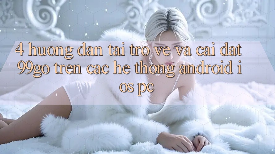 4. Hướng Dẫn Tải trở về Và Cài Đặt 99go Trên Các Hệ thống (Android/iOS/PC) 4. Hướng Dẫn Tải trở về Và Cài Đặt 99go Trên Các Hệ thống (Android/iOS/PC)