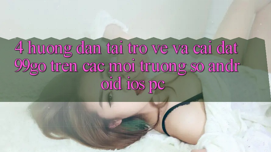 4. Hướng dẫn Tải trở về Và Cài Đặt 99go Trên Các Môi trường số (Android/iOS/PC)
