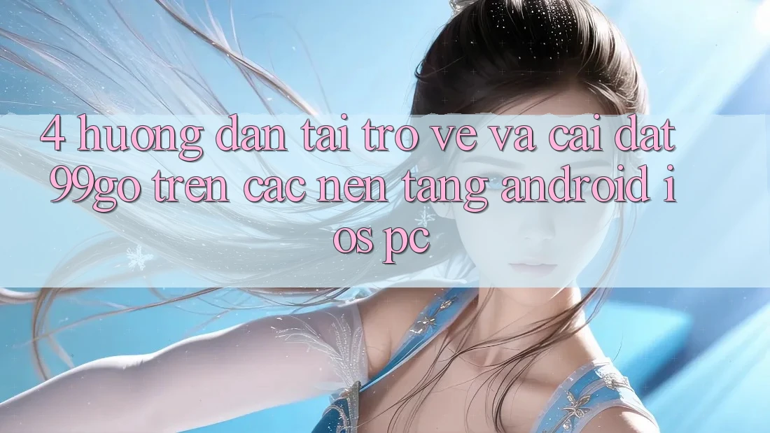 4. Hướng Dẫn Tải trở về Và Cài Đặt 99go Trên Các Nền Tảng (Android/iOS/PC) 4. Hướng Dẫn Tải trở về Và Cài Đặt 99go Trên Các Nền Tảng (Android/iOS/PC)