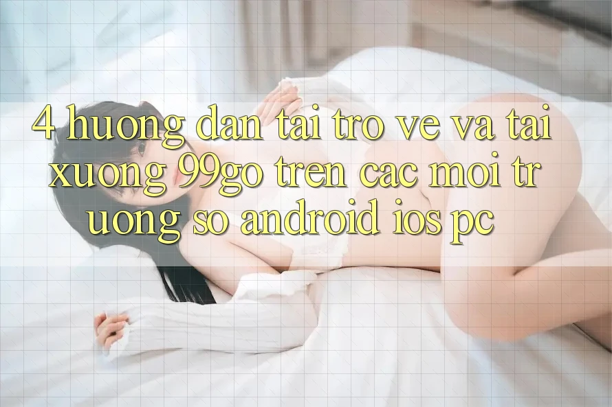4. Hướng Dẫn Tải trở về Và Tải xuống 99go Trên Các Môi trường số (Android/iOS/PC) 4. Hướng Dẫn Tải trở về Và Tải xuống 99go Trên Các Môi trường số (Android/iOS/PC)