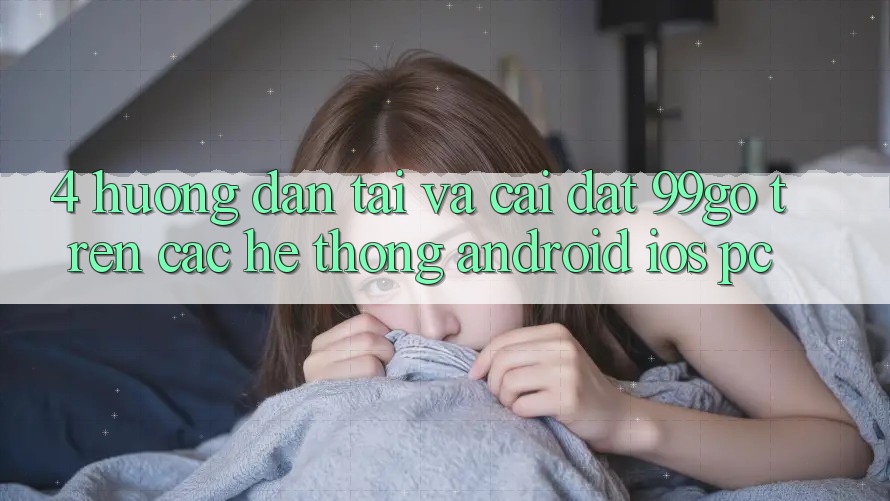 4. Hướng Dẫn Tải Và Cài Đặt 99go Trên Các Hệ thống (Android/iOS/PC) 4. Hướng Dẫn Tải Và Cài Đặt 99go Trên Các Hệ thống (Android/iOS/PC)