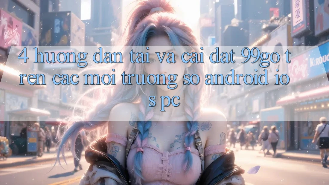 4. Hướng Dẫn Tải Và Cài Đặt 99go Trên Các Môi trường số (Android/iOS/PC) 4. Hướng Dẫn Tải Và Cài Đặt 99go Trên Các Môi trường số (Android/iOS/PC)