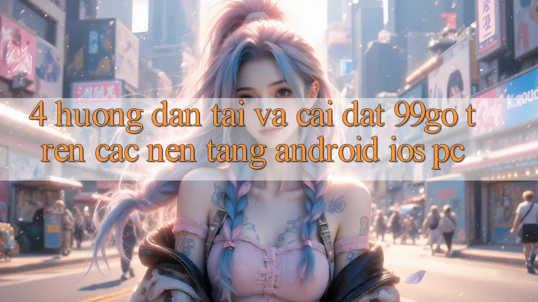 4. Hướng Dẫn Tải Và Cài Đặt 99go Trên Các Nền Tảng (Android/iOS/PC) 4. Hướng Dẫn Tải Và Cài Đặt 99go Trên Các Nền Tảng (Android/iOS/PC)