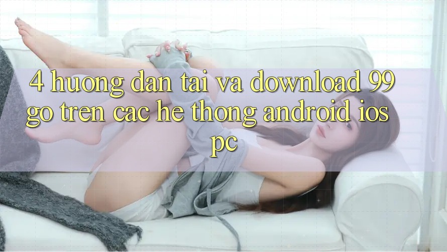 4. Hướng Dẫn Tải Và Download 99go Trên Các Hệ thống (Android/iOS/PC)