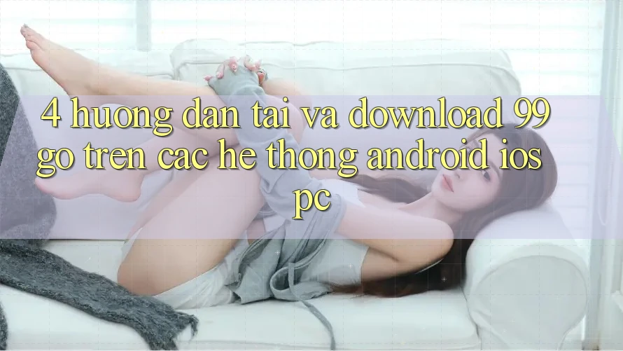 4. Hướng Dẫn Tải Và Download 99go Trên Các Hệ thống (Android/iOS/PC) 4. Hướng Dẫn Tải Và Download 99go Trên Các Hệ thống (Android/iOS/PC)