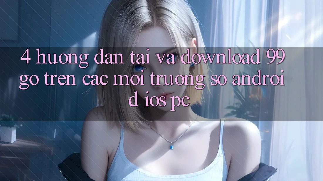 4. Hướng dẫn Tải Và Download 99go Trên Các Môi trường số (Android/iOS/PC) 4. Hướng dẫn Tải Và Download 99go Trên Các Môi trường số (Android/iOS/PC)