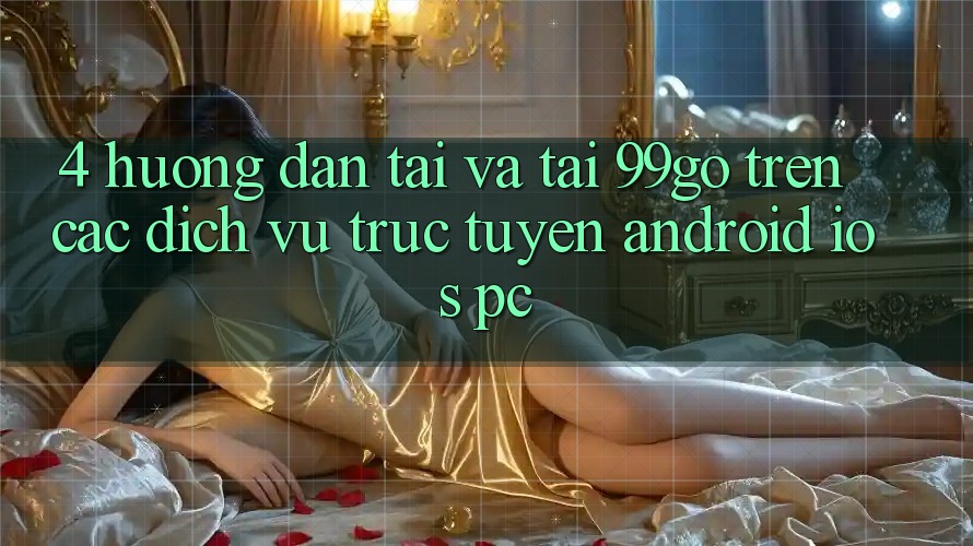 4. Hướng Dẫn Tải Và Tải 99go Trên Các Dịch vụ trực tuyến (Android/iOS/PC) 4. Hướng Dẫn Tải Và Tải 99go Trên Các Dịch vụ trực tuyến (Android/iOS/PC)