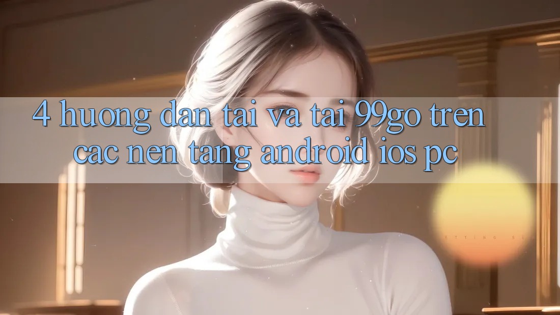 4. Hướng Dẫn Tải Và Tải 99go Trên Các Nền Tảng (Android/iOS/PC) 4. Hướng Dẫn Tải Và Tải 99go Trên Các Nền Tảng (Android/iOS/PC)