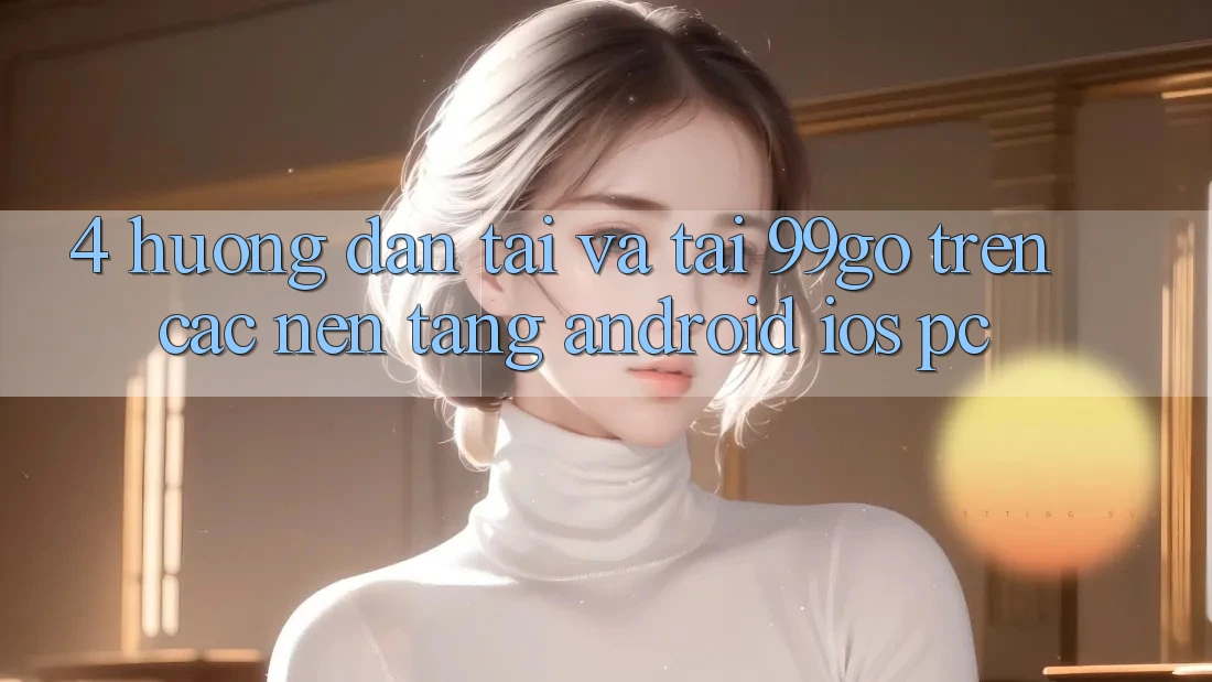 4. Hướng Dẫn Tải Và Tải 99go Trên Các Nền Tảng (Android/iOS/PC) 4. Hướng Dẫn Tải Và Tải 99go Trên Các Nền Tảng (Android/iOS/PC)