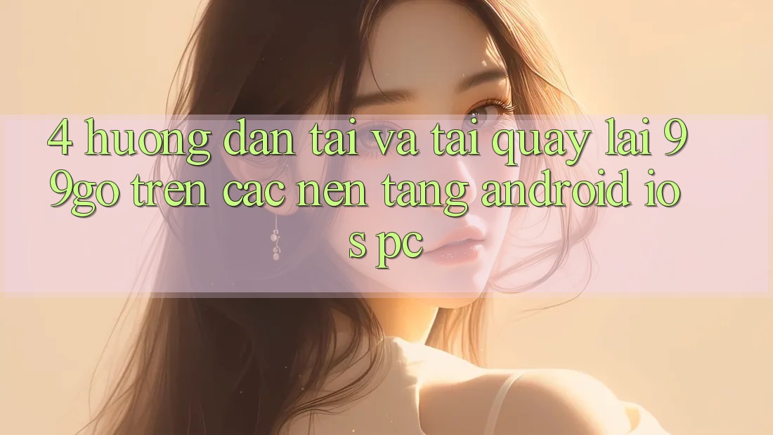 4. Hướng Dẫn Tải Và Tải quay lại 99go Trên Các Nền Tảng (Android/iOS/PC) 4. Hướng Dẫn Tải Và Tải quay lại 99go Trên Các Nền Tảng (Android/iOS/PC)