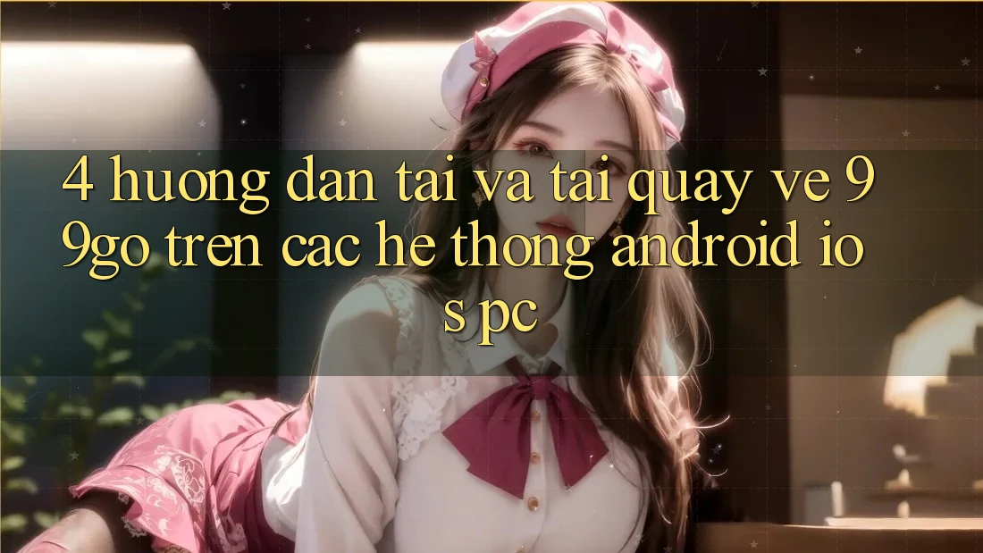4. Hướng Dẫn Tải Và Tải quay về 99go Trên Các Hệ thống (Android/iOS/PC) 4. Hướng Dẫn Tải Và Tải quay về 99go Trên Các Hệ thống (Android/iOS/PC)