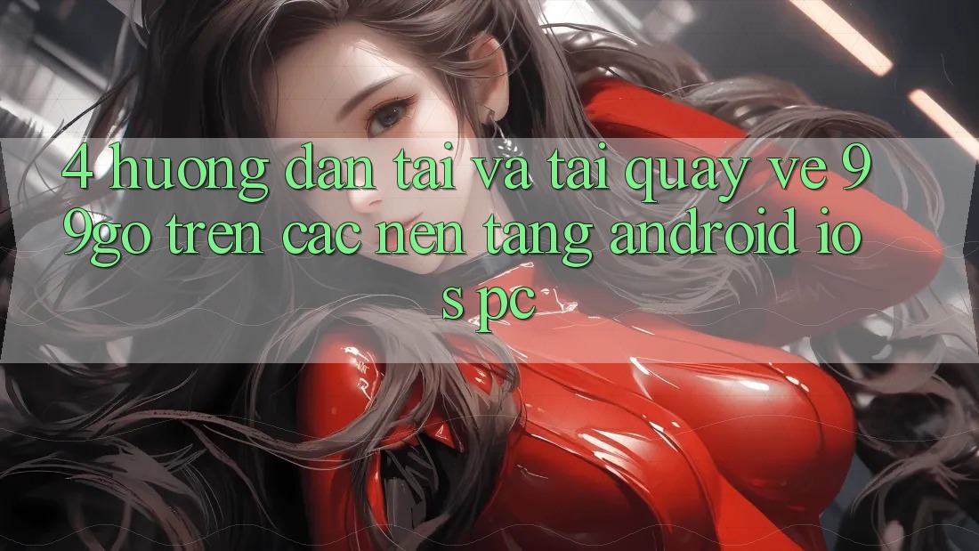 4. Hướng Dẫn Tải Và Tải quay về 99go Trên Các Nền Tảng (Android/iOS/PC)