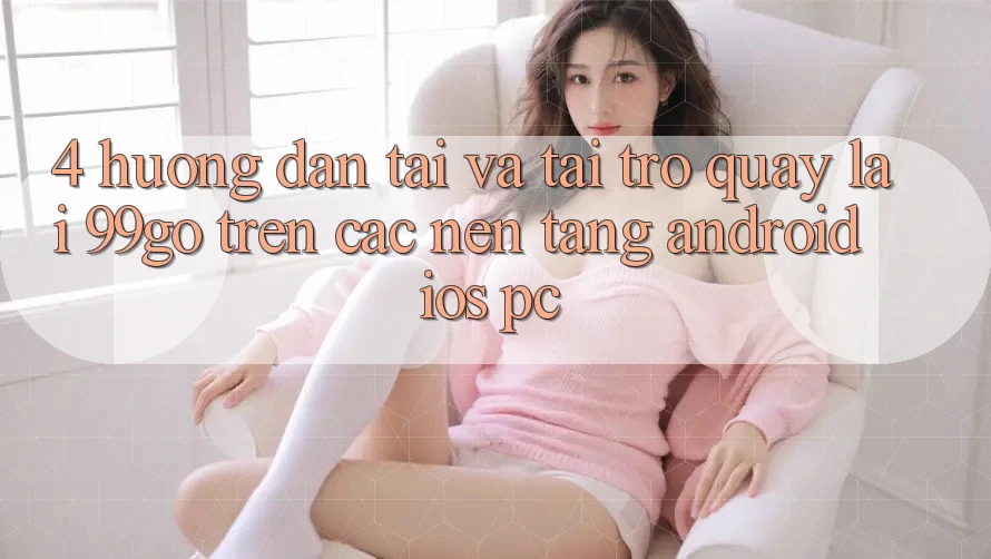 4. Hướng Dẫn Tải Và Tải trở quay lại 99go Trên Các Nền Tảng (Android/iOS/PC) 4. Hướng Dẫn Tải Và Tải trở quay lại 99go Trên Các Nền Tảng (Android/iOS/PC)
