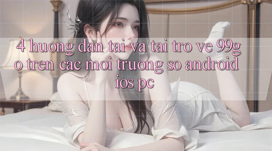 4. Hướng dẫn Tải Và Tải trở về 99go Trên Các Môi trường số (Android/iOS/PC) 4. Hướng dẫn Tải Và Tải trở về 99go Trên Các Môi trường số (Android/iOS/PC)