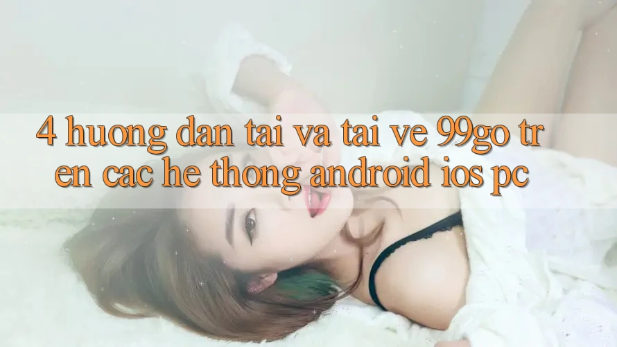 4. Hướng Dẫn Tải Và Tải về 99go Trên Các Hệ thống (Android/iOS/PC) 4. Hướng Dẫn Tải Và Tải về 99go Trên Các Hệ thống (Android/iOS/PC)