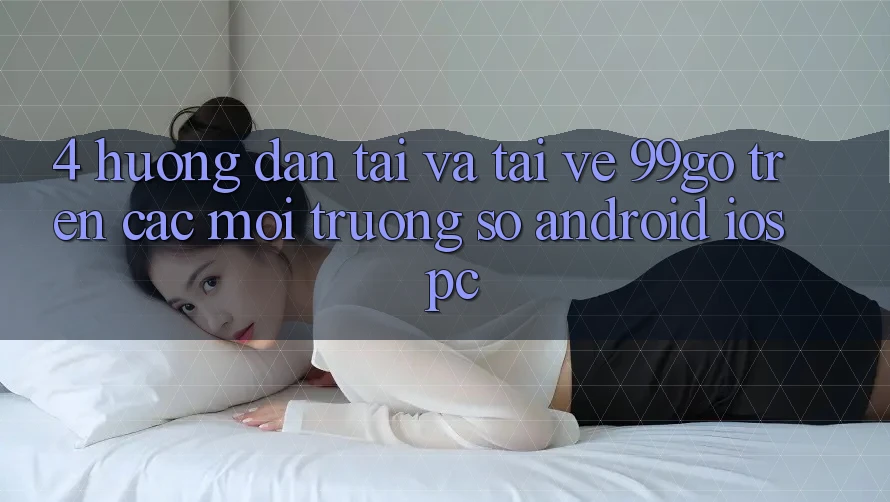 4. Hướng Dẫn Tải Và Tải về 99go Trên Các Môi trường số (Android/iOS/PC) 4. Hướng Dẫn Tải Và Tải về 99go Trên Các Môi trường số (Android/iOS/PC)