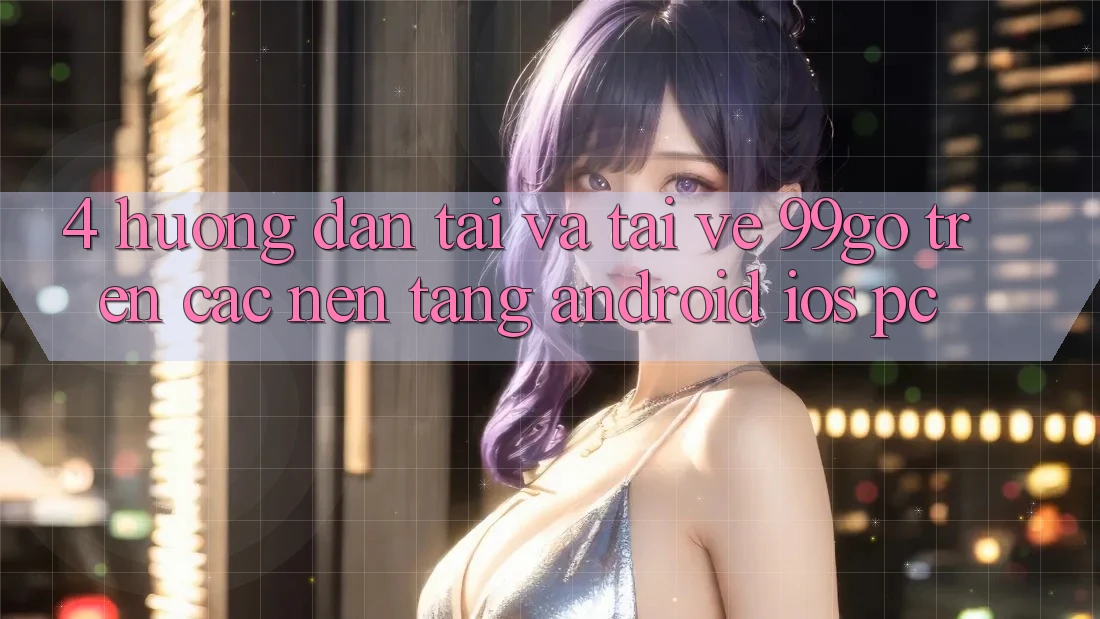 4. Hướng Dẫn Tải Và Tải về 99go Trên Các Nền Tảng (Android/iOS/PC) 4. Hướng Dẫn Tải Và Tải về 99go Trên Các Nền Tảng (Android/iOS/PC)
