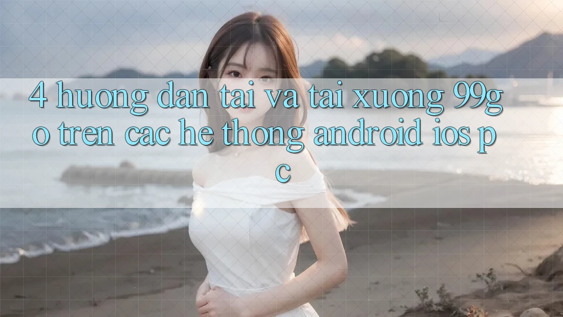 4. Hướng Dẫn Tải Và Tải xuống 99go Trên Các Hệ thống (Android/iOS/PC) 4. Hướng Dẫn Tải Và Tải xuống 99go Trên Các Hệ thống (Android/iOS/PC)