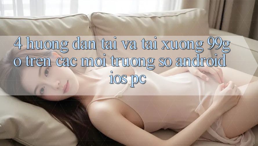 4. Hướng Dẫn Tải Và Tải xuống 99go Trên Các Môi trường số (Android/iOS/PC)