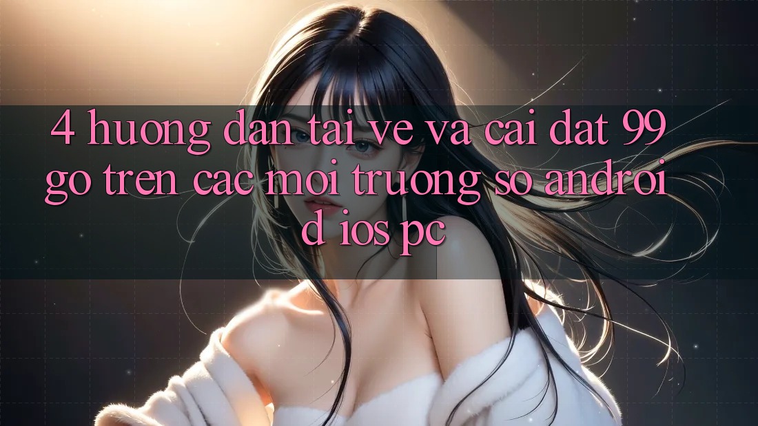 4. Hướng Dẫn Tải về Và Cài Đặt 99go Trên Các Môi trường số (Android/iOS/PC) 4. Hướng Dẫn Tải về Và Cài Đặt 99go Trên Các Môi trường số (Android/iOS/PC)