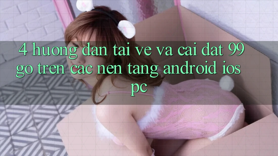 4. Hướng Dẫn Tải về Và Cài Đặt 99go Trên Các Nền Tảng (Android/iOS/PC) 4. Hướng Dẫn Tải về Và Cài Đặt 99go Trên Các Nền Tảng (Android/iOS/PC)