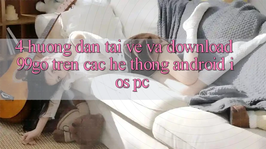 4. Hướng Dẫn Tải về Và Download 99go Trên Các Hệ thống (Android/iOS/PC) 4. Hướng Dẫn Tải về Và Download 99go Trên Các Hệ thống (Android/iOS/PC)