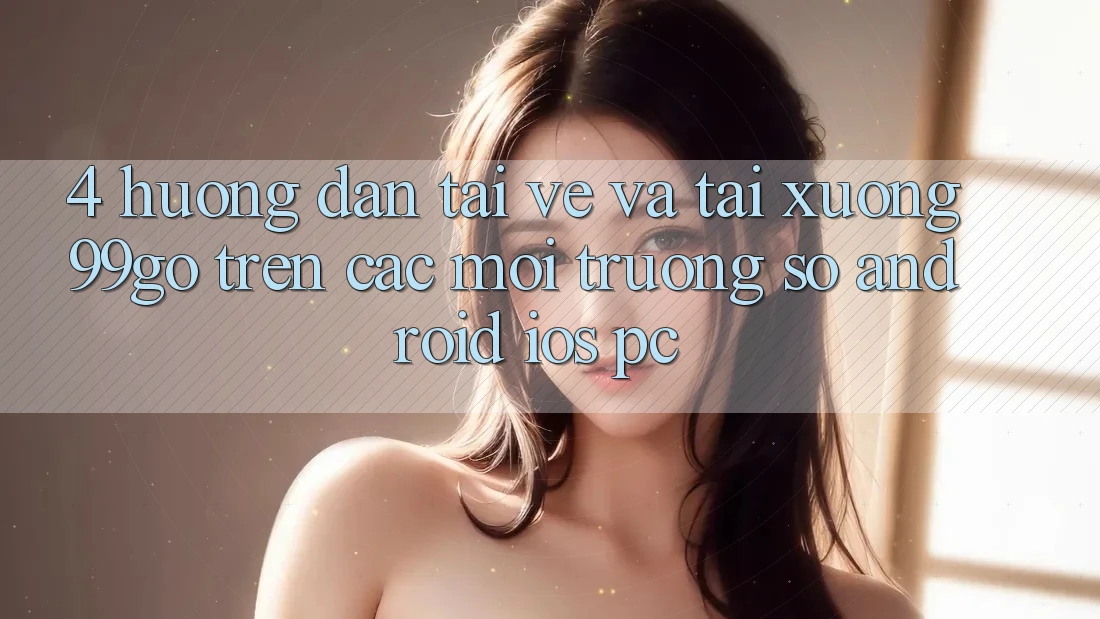 4. Hướng Dẫn Tải về Và Tải xuống 99go Trên Các Môi trường số (Android/iOS/PC) 4. Hướng Dẫn Tải về Và Tải xuống 99go Trên Các Môi trường số (Android/iOS/PC)