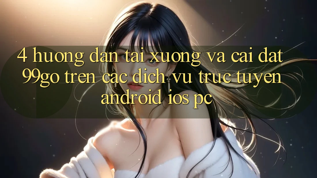4. Hướng Dẫn Tải xuống Và Cài Đặt 99go Trên Các Dịch vụ trực tuyến (Android/iOS/PC) 4. Hướng Dẫn Tải xuống Và Cài Đặt 99go Trên Các Dịch vụ trực tuyến (Android/iOS/PC)