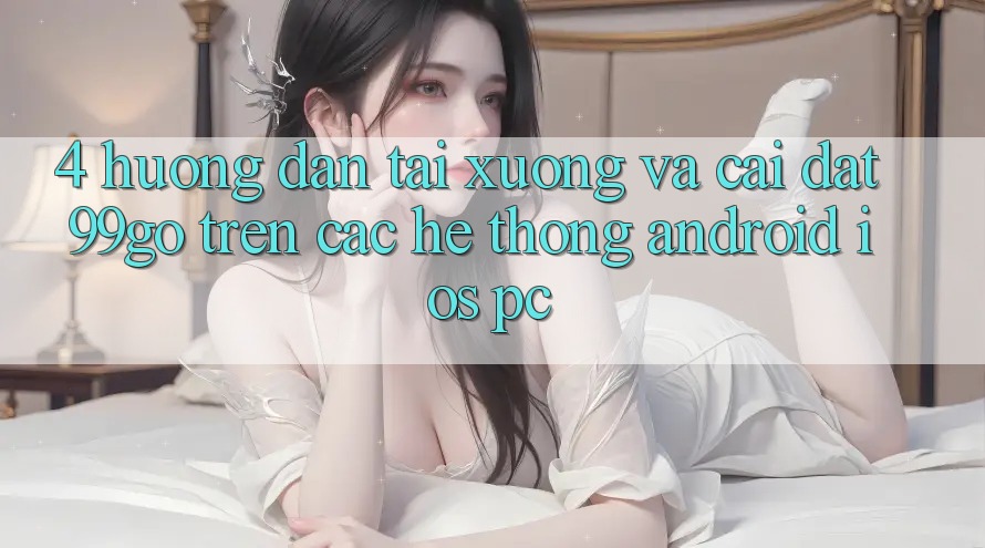 4. Hướng Dẫn Tải xuống Và Cài Đặt 99go Trên Các Hệ thống (Android/iOS/PC) 4. Hướng Dẫn Tải xuống Và Cài Đặt 99go Trên Các Hệ thống (Android/iOS/PC)