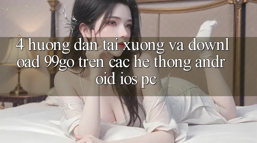 4. Hướng Dẫn Tải xuống Và Download 99go Trên Các Hệ thống (Android/iOS/PC) 4. Hướng Dẫn Tải xuống Và Download 99go Trên Các Hệ thống (Android/iOS/PC)