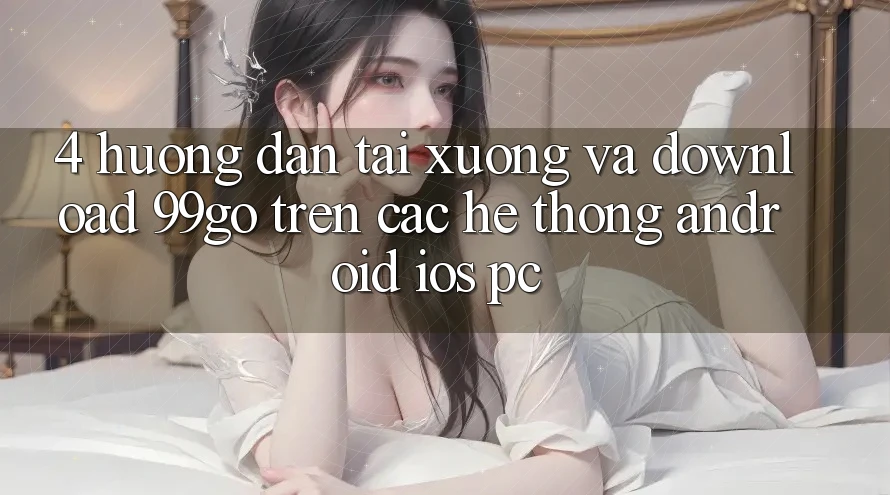4. Hướng Dẫn Tải xuống Và Download 99go Trên Các Hệ thống (Android/iOS/PC)