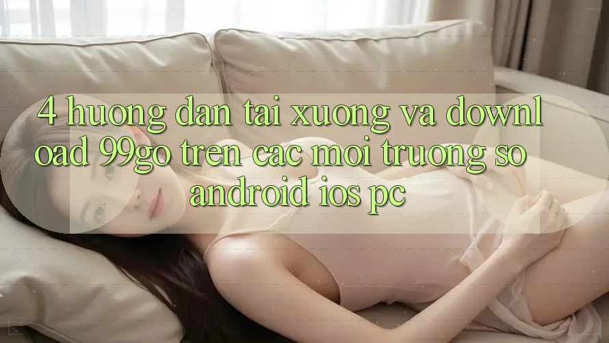 4. Hướng Dẫn Tải xuống Và Download 99go Trên Các Môi trường số (Android/iOS/PC) 4. Hướng Dẫn Tải xuống Và Download 99go Trên Các Môi trường số (Android/iOS/PC)