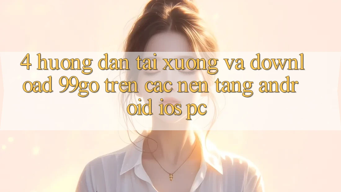 4. Hướng Dẫn Tải xuống Và Download 99go Trên Các Nền Tảng (Android/iOS/PC) 4. Hướng Dẫn Tải xuống Và Download 99go Trên Các Nền Tảng (Android/iOS/PC)