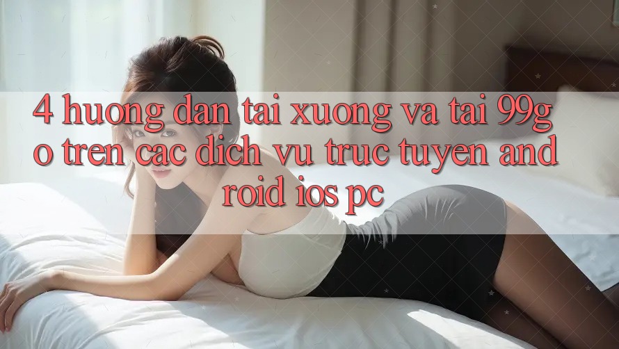 4. Hướng Dẫn Tải xuống Và Tải 99go Trên Các Dịch vụ trực tuyến (Android/iOS/PC) 4. Hướng Dẫn Tải xuống Và Tải 99go Trên Các Dịch vụ trực tuyến (Android/iOS/PC)