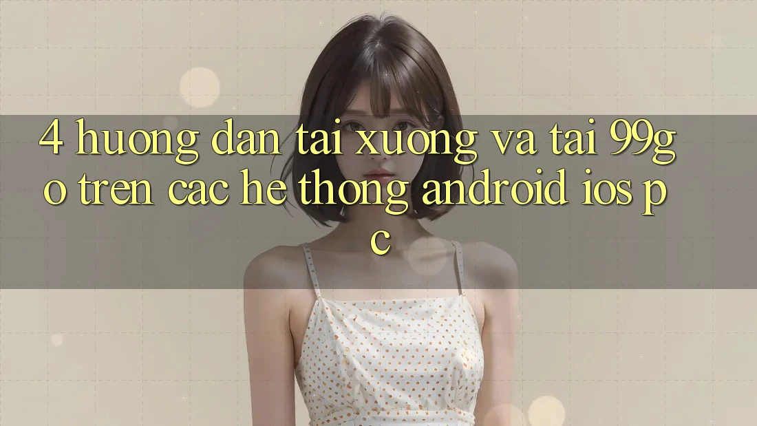 4. Hướng Dẫn Tải xuống Và Tải 99go Trên Các Hệ thống (Android/iOS/PC) 4. Hướng Dẫn Tải xuống Và Tải 99go Trên Các Hệ thống (Android/iOS/PC)