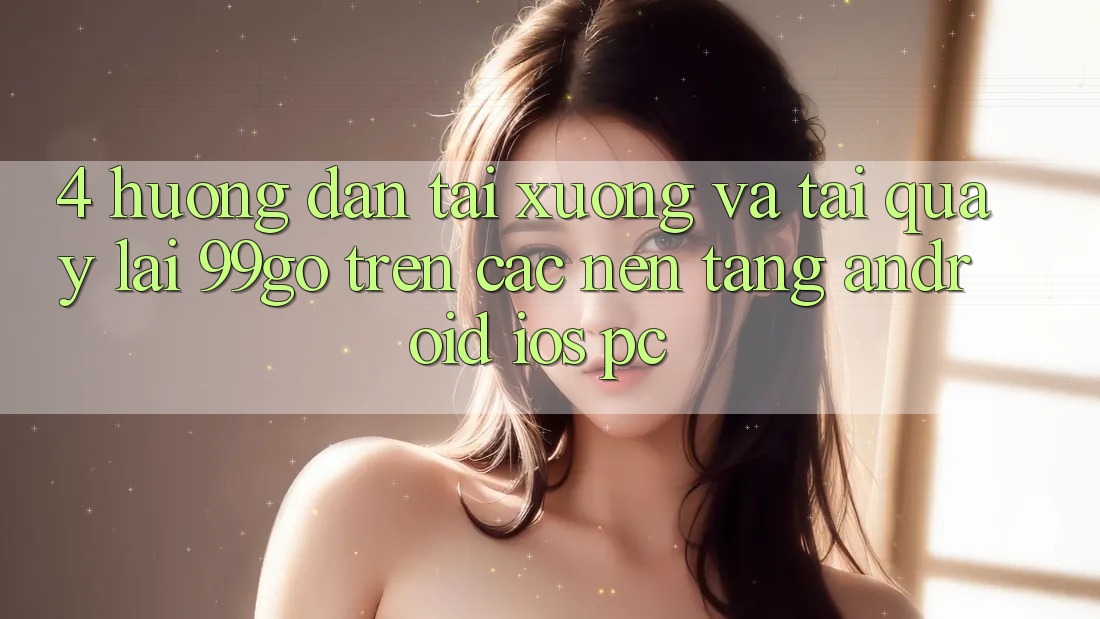 4. Hướng Dẫn Tải xuống Và Tải quay lại 99go Trên Các Nền Tảng (Android/iOS/PC) 4. Hướng Dẫn Tải xuống Và Tải quay lại 99go Trên Các Nền Tảng (Android/iOS/PC)