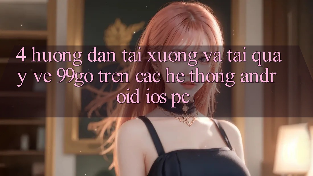 4. Hướng Dẫn Tải xuống Và Tải quay về 99go Trên Các Hệ thống (Android/iOS/PC) 4. Hướng Dẫn Tải xuống Và Tải quay về 99go Trên Các Hệ thống (Android/iOS/PC)