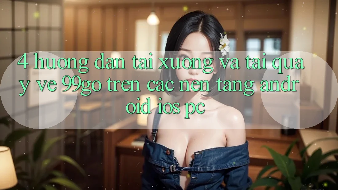 4. Hướng Dẫn Tải xuống Và Tải quay về 99go Trên Các Nền Tảng (Android/iOS/PC)