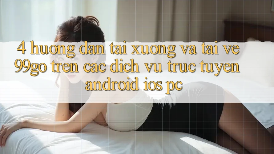 4. Hướng Dẫn Tải xuống Và Tải về 99go Trên Các Dịch vụ trực tuyến (Android/iOS/PC) 4. Hướng Dẫn Tải xuống Và Tải về 99go Trên Các Dịch vụ trực tuyến (Android/iOS/PC)