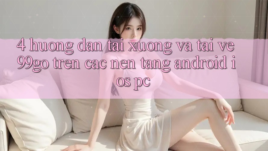 4. Hướng Dẫn Tải xuống Và Tải về 99go Trên Các Nền Tảng (Android/iOS/PC) 4. Hướng Dẫn Tải xuống Và Tải về 99go Trên Các Nền Tảng (Android/iOS/PC)