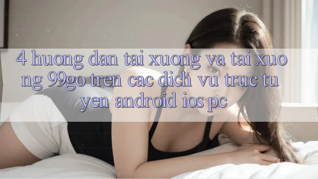 4. Hướng Dẫn Tải xuống Và Tải xuống 99go Trên Các Dịch vụ trực tuyến (Android/iOS/PC) 4. Hướng Dẫn Tải xuống Và Tải xuống 99go Trên Các Dịch vụ trực tuyến (Android/iOS/PC)