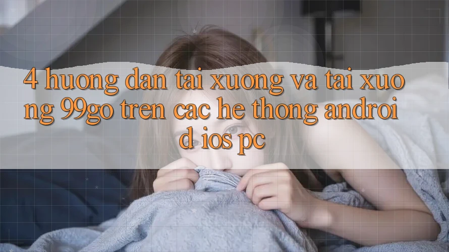 4. Hướng Dẫn Tải xuống Và Tải xuống 99go Trên Các Hệ thống (Android/iOS/PC) 4. Hướng Dẫn Tải xuống Và Tải xuống 99go Trên Các Hệ thống (Android/iOS/PC)