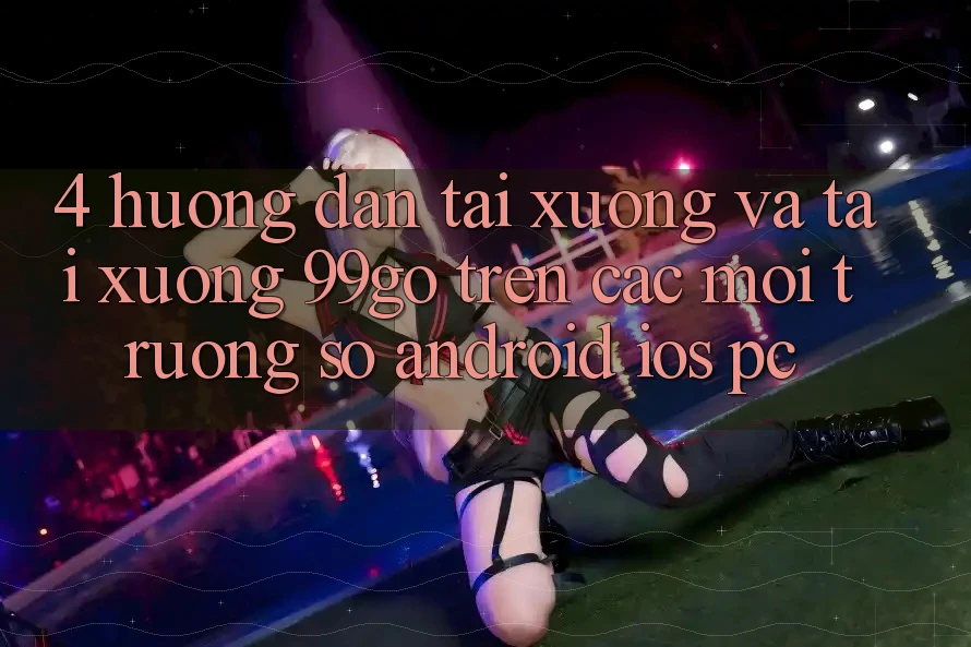 4. Hướng Dẫn Tải xuống Và Tải xuống 99go Trên Các Môi trường số (Android/iOS/PC) 4. Hướng Dẫn Tải xuống Và Tải xuống 99go Trên Các Môi trường số (Android/iOS/PC)