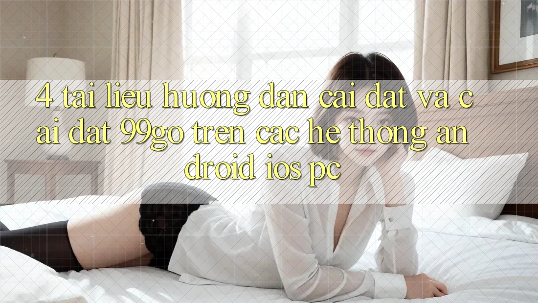 4. Tài liệu hướng dẫn Cài đặt Và Cài Đặt 99go Trên Các Hệ thống (Android/iOS/PC) 4. Tài liệu hướng dẫn Cài đặt Và Cài Đặt 99go Trên Các Hệ thống (Android/iOS/PC)