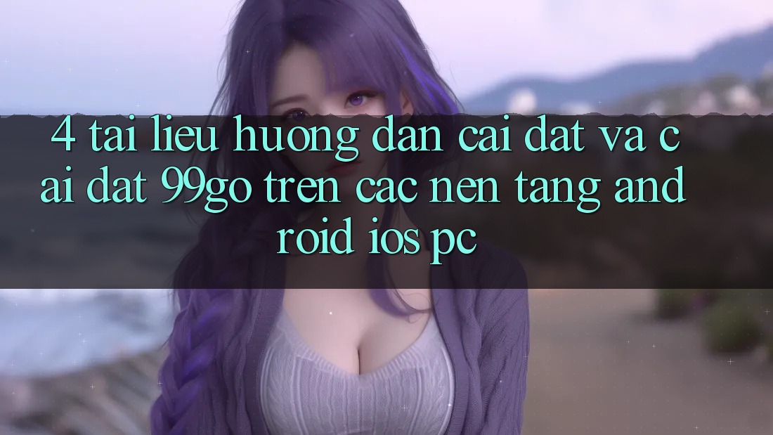 4. Tài liệu hướng dẫn Cài đặt Và Cài Đặt 99go Trên Các Nền Tảng (Android/iOS/PC) 4. Tài liệu hướng dẫn Cài đặt Và Cài Đặt 99go Trên Các Nền Tảng (Android/iOS/PC)
